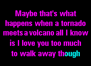 Maybe that's what

happens when a tornado
meets a volcano all I know

is I love you too much
to walk away though