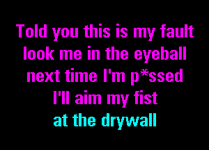 Told you this is my fault
look me in the eyeball
next time I'm peessed

I'll aim my fist
at the drywall