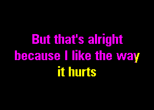 But that's alright

because I like the way
it hurts