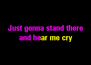 Just gonna stand there

and hear me cry