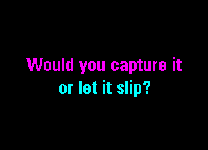 Would you capture it

or let it slip?