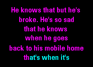 He knows that but he's

broke. He's so sad
that he knows
when he goes

back to his mobile home
that's when it's