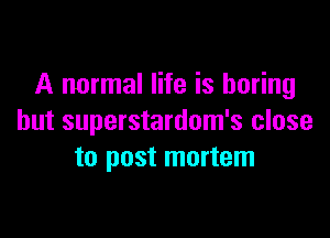 A normal life is boring

but superstardom's close
to post mortem