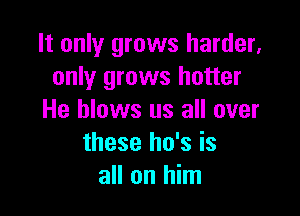 It only grows harder,
only grows hotter

He blows us all over
these ho's is
all on him