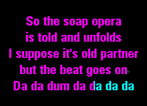 So the soap opera
is told and unfolds
I suppose it's old partner

but the heat goes on
Da da dum da da da da