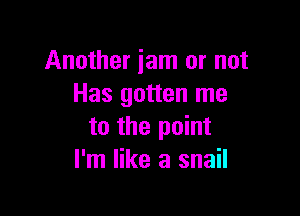 Another jam or not
Has gotten me

to the point
I'm like a snail