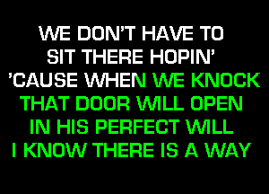 WE DON'T HAVE TO
SIT THERE HOPIN'
'CAUSE WHEN WE KNOCK
THAT DOOR WILL OPEN
IN HIS PERFECT WILL
I KNOW THERE IS A WAY
