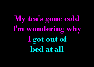 My tea's gone cold
I'm wondering why

I got out of
bed at all