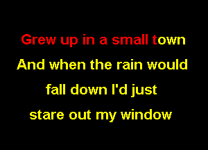 Grew up in a small town

And when the rain would

fall down I'd just

stare out my window