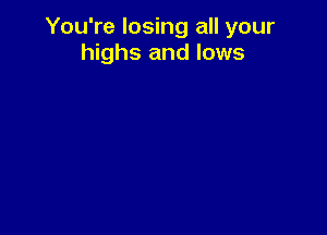 You're losing all your
highs and lows