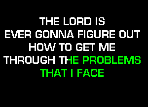 THE LORD IS
EVER GONNA FIGURE OUT
HOW TO GET ME
THROUGH THE PROBLEMS
THAT I FACE
