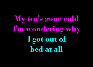 My tea's gone cold
I'm wondering why

I got out of
bed at all