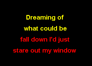 Dreaming of

what could be

fall down I'd just

stare out my window