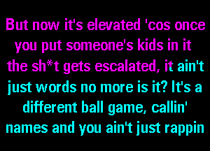 But now it's elevated 'cos once
you put someone's kids in it
the shH gets escalated, it ain't
just words no more is it? It's a
different ball game, callin'
names and you ain't just rappin