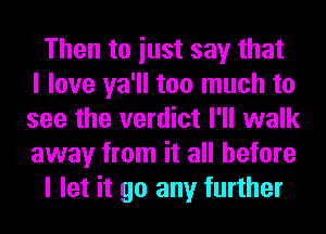 Then to iust say that
I love ya'll too much to
see the verdict I'll walk
away from it all before
I let it go any further