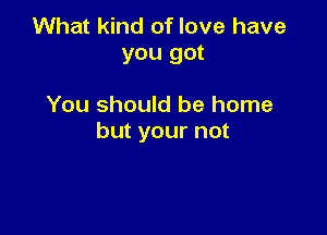 What kind of love have
you got

You should be home

but your not