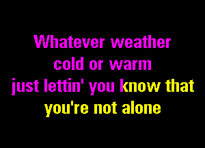 Whatever weather
cold or warm

just lettin' you know that
you're not alone