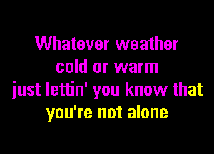 Whatever weather
cold or warm

just lettin' you know that
you're not alone