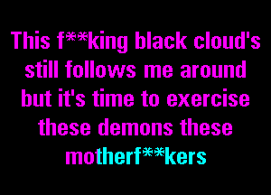 This femking black cloud's
still follows me around
but it's time to exercise

these demons these
motherfemkers