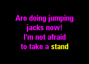 Are doing jumping
iacks now!

I'm not afraid
to take a stand