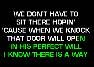 WE DON'T HAVE TO
SIT THERE HOPIN'
'CAUSE WHEN WE KNOCK
THAT DOOR WILL OPEN
IN HIS PERFECT WILL
I KNOW THERE IS A WAY