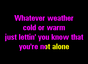 Whatever weather
cold or warm

just lettin' you know that
you're not alone