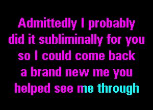 Admittedly I probably
did it suhliminally for you
so I could come back
a brand new me you
helped see me through