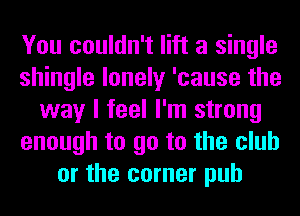 You couldn't lift a single
shingle lonely 'cause the
way I feel I'm strong
enough to go to the club
or the corner pub