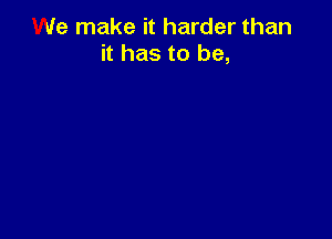 We make it harder than
it has to be,