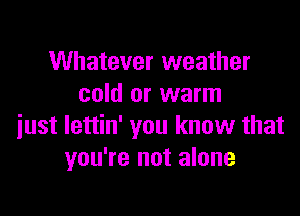 Whatever weather
cold or warm

just lettin' you know that
you're not alone