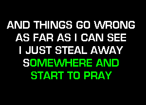 AND THINGS GO WRONG
AS FAR AS I CAN SEE
I JUST STEAL AWAY
SOMEINHERE AND
START T0 PRAY