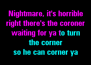 Nightmare, it's horrible
right there's the coroner
waiting for ya to turn
the corner
so he can corner ya