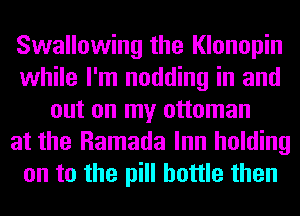 Swallowing the Klonopin
while I'm nodding in and
out on my ottoman
at the Ramada Inn holding
on to the pill bottle then