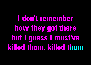 I don't remember
how they got there
but I guess I must've
killed them, killed them