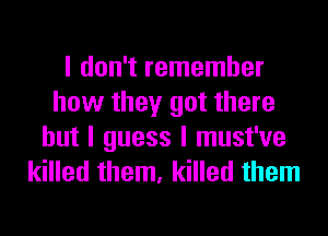 I don't remember
how they got there
but I guess I must've
killed them, killed them