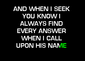 AND WHEN I SEEK
YOU KNOWI
ALWAYS FIND
EVERY ANSWER
WHEN I CALL
UPON HIS NAME