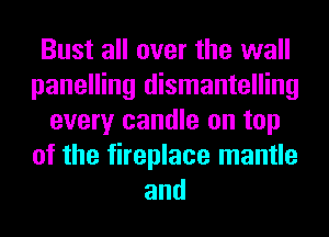 Bust all over the wall
panelling dismantelling
every candle on top
of the fireplace mantle
and