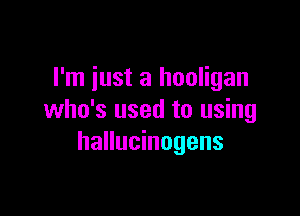 I'm iust a hooligan

who's used to using
hallucinogens