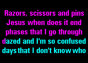 Razors, scissors and pins
Jesus when does it end
phases that I go through

dazed and I'm so confused

days that I don't know who
