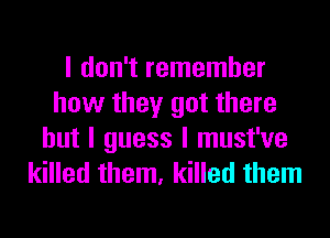 I don't remember
how they got there
but I guess I must've
killed them, killed them