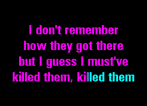 I don't remember
how they got there
but I guess I must've
killed them, killed them