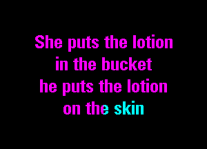 She puts the lotion
in the bucket

he puts the lotion
on the skin