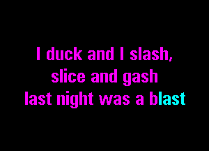 l duck and I slash,

slice and gash
last night was a blast