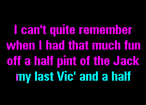 I can't quite remember
when I had that much fun

off a half pint of the Jack
my last Vic' and a half