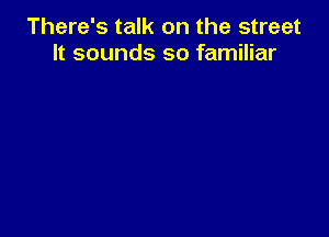 There's talk on the street
It sounds so familiar