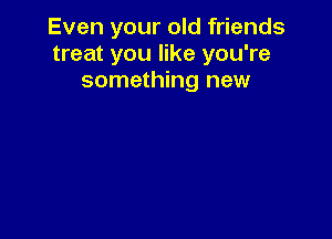Even your old friends
treat you like you're
something new