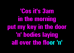 'Cos it's 33m
in the morning

put my key in the door
'n' bodies laying
all over the floor 'n'
