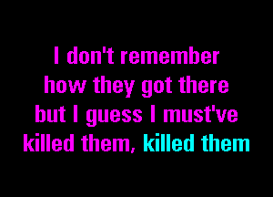 I don't remember
how they got there
but I guess I must've
killed them, killed them