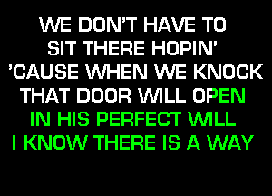 WE DON'T HAVE TO
SIT THERE HOPIN'
'CAUSE WHEN WE KNOCK
THAT DOOR WILL OPEN
IN HIS PERFECT WILL
I KNOW THERE IS A WAY