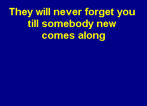They will never forget you
till somebody new
comes along